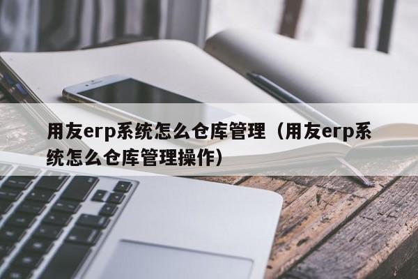 用友erp系统怎么仓库管理（用友erp系统怎么仓库管理操作）