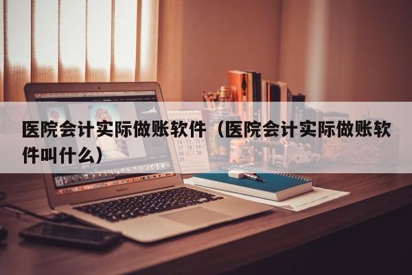 医院会计实际做账软件（医院会计实际做账软件叫什么）