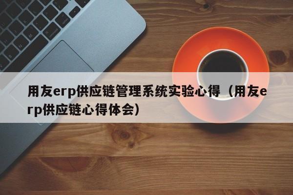 用友erp供应链管理系统实验心得（用友erp供应链心得体会）