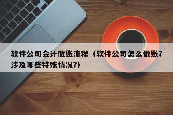 软件公司会计做账流程（软件公司怎么做账?涉及哪些特殊情况?）