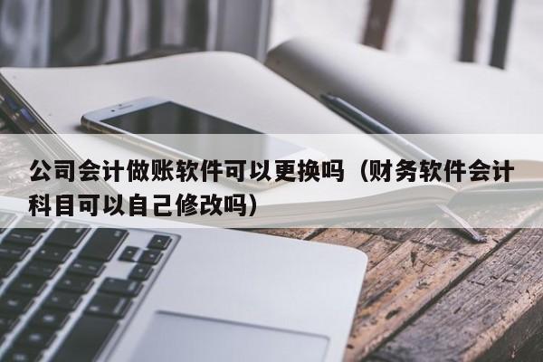 公司会计做账软件可以更换吗（财务软件会计科目可以自己修改吗）