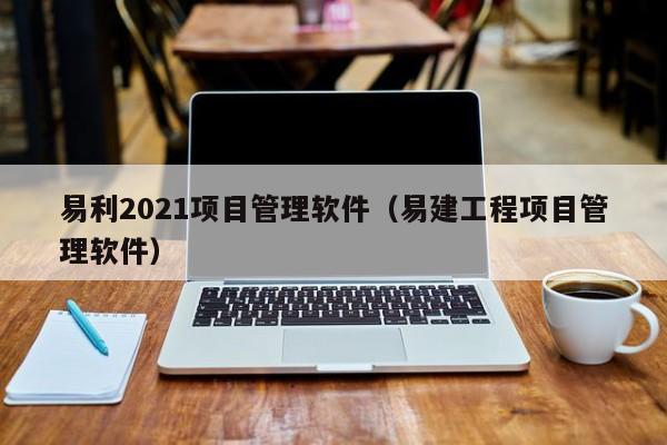 易利2021项目管理软件（易建工程项目管理软件）