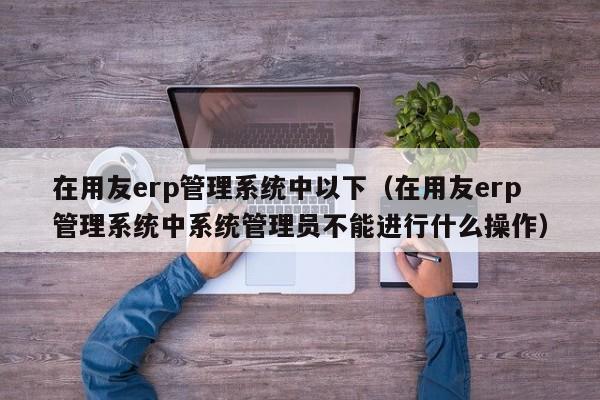 在用友erp管理系统中以下（在用友erp管理系统中系统管理员不能进行什么操作）