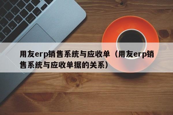 用友erp销售系统与应收单（用友erp销售系统与应收单据的关系）