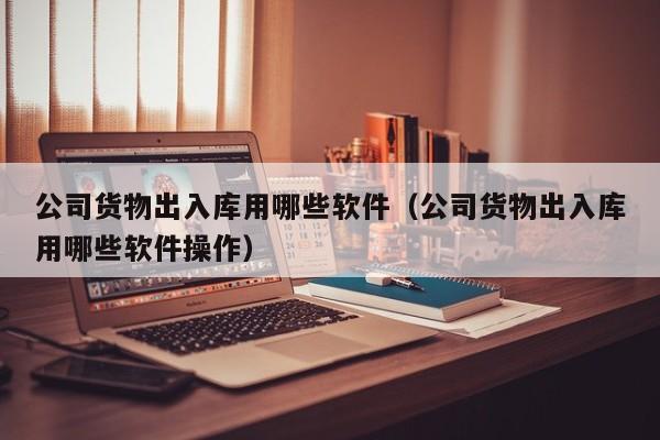 公司货物出入库用哪些软件（公司货物出入库用哪些软件操作）