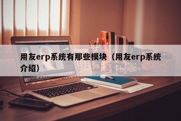 用友erp系统有那些模块（用友erp系统介绍）