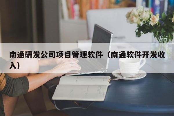 南通研发公司项目管理软件（南通软件开发收入）