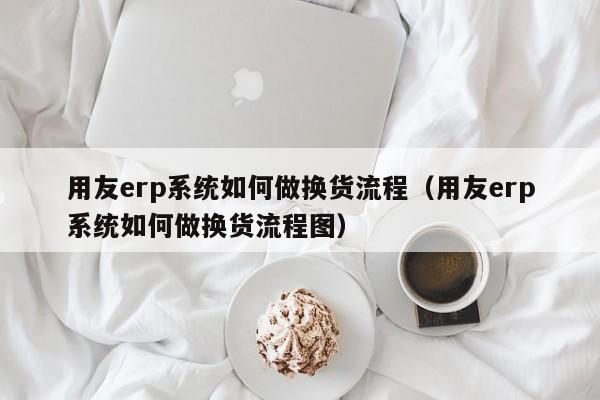 用友erp系统如何做换货流程（用友erp系统如何做换货流程图）