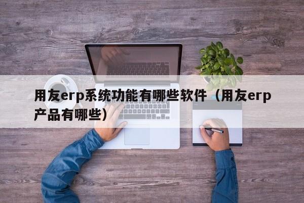 用友erp系统功能有哪些软件（用友erp产品有哪些）