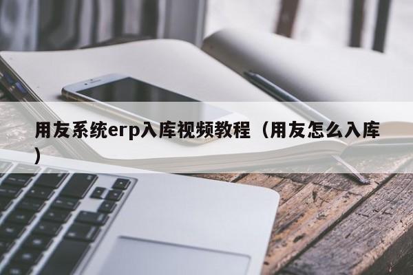 用友系统erp入库视频教程（用友怎么入库）