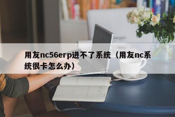 用友nc56erp进不了系统（用友nc系统很卡怎么办）