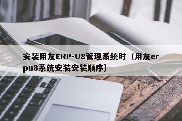 安装用友ERP-U8管理系统时（用友erpu8系统安装安装顺序）