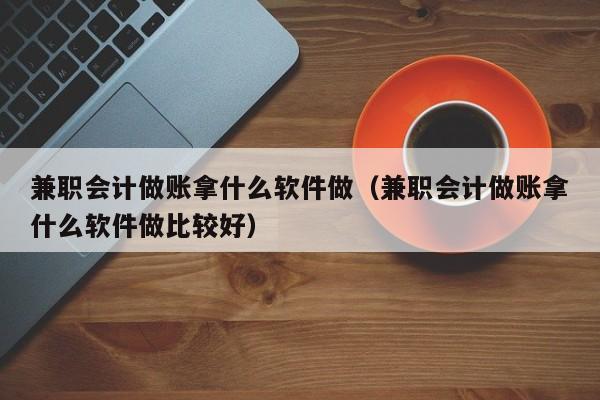 兼职会计做账拿什么软件做（兼职会计做账拿什么软件做比较好）