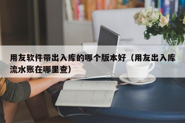 用友软件带出入库的哪个版本好（用友出入库流水账在哪里查）