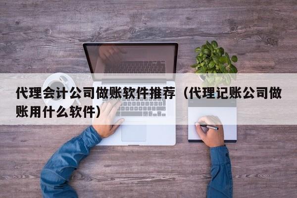 代理会计公司做账软件推荐（代理记账公司做账用什么软件）