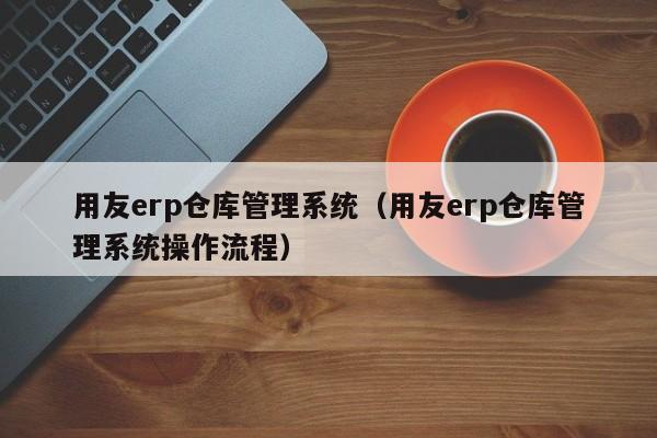 用友erp仓库管理系统（用友erp仓库管理系统操作流程）