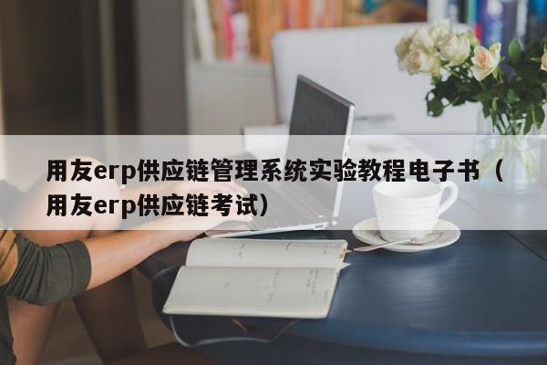 用友erp供应链管理系统实验教程电子书（用友erp供应链考试）