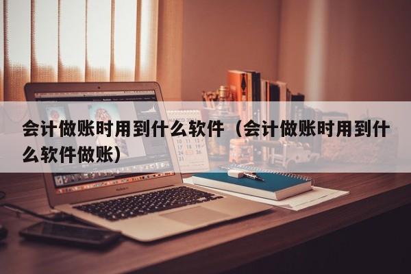 会计做账时用到什么软件（会计做账时用到什么软件做账）