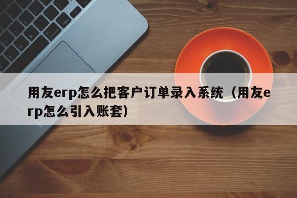 用友erp怎么把客户订单录入系统（用友erp怎么引入账套）