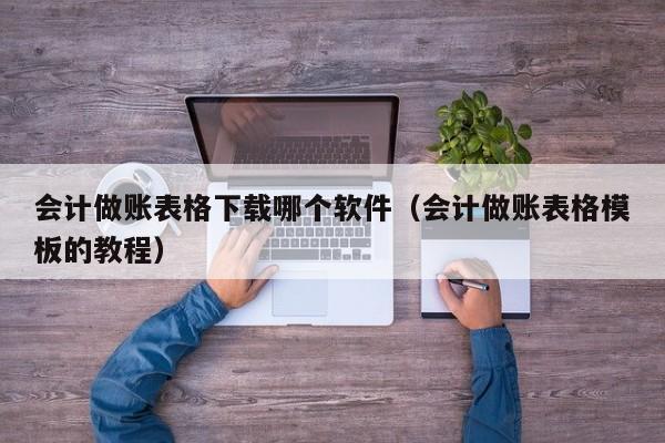 会计做账表格下载哪个软件（会计做账表格模板的教程）