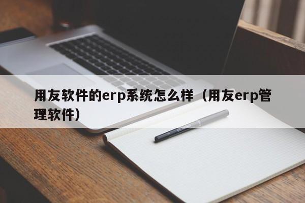 用友软件的erp系统怎么样（用友erp管理软件）