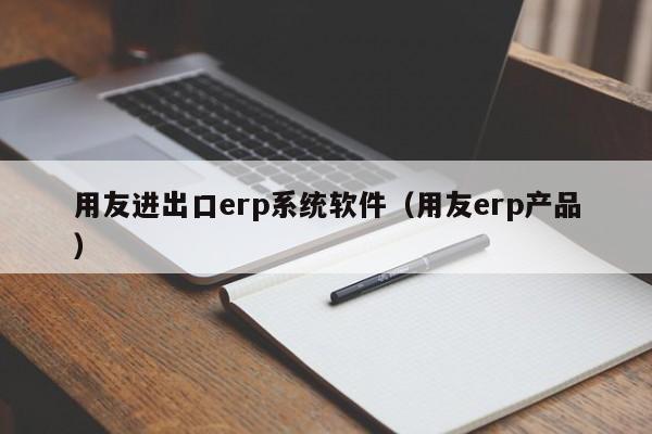 用友进出口erp系统软件（用友erp产品）