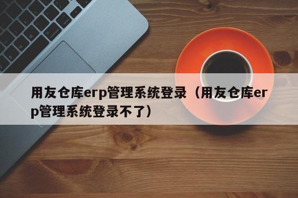 用友仓库erp管理系统登录（用友仓库erp管理系统登录不了）