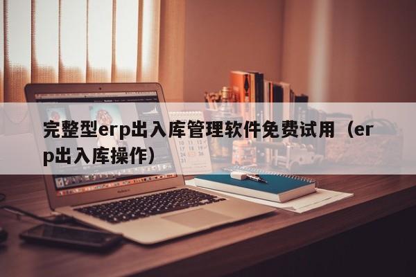 完整型erp出入库管理软件免费试用（erp出入库操作）