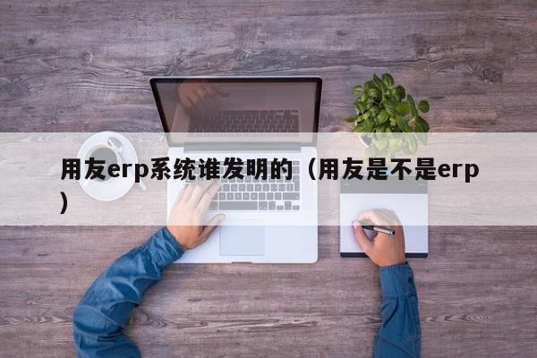 用友erp系统谁发明的（用友是不是erp）