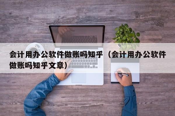 会计用办公软件做账吗知乎（会计用办公软件做账吗知乎文章）