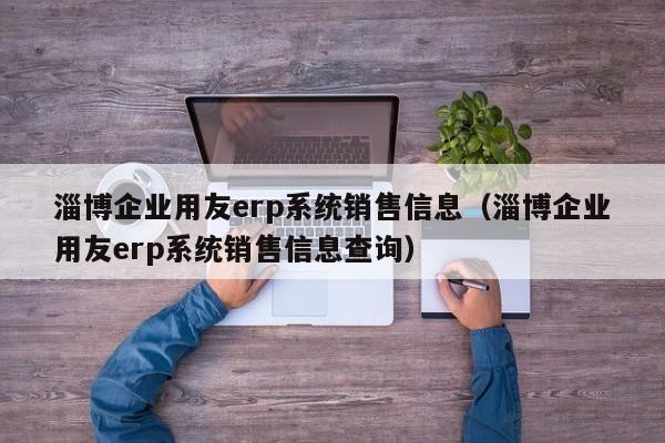 淄博企业用友erp系统销售信息（淄博企业用友erp系统销售信息查询）