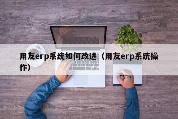 用友erp系统如何改进（用友erp系统操作）