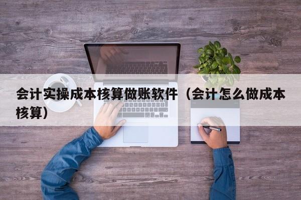 会计实操成本核算做账软件（会计怎么做成本核算）