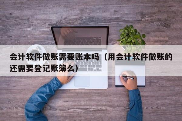 会计软件做账需要账本吗（用会计软件做账的还需要登记账簿么）